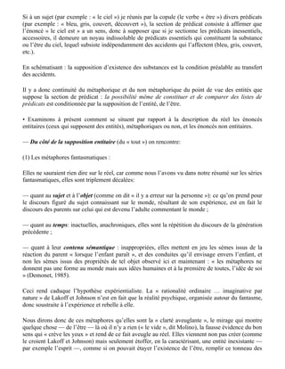 les grouper et les quantifier — et par ce moyen les prendre pour objets de nos raisonnements …
Quand les objets ne sont pas clairement discrets ou limités, nous les catégorisons néanmoins
comme tels… Cette façon de considérer les phénomènes physiques est nécessaire pour atteindre
certains buts que nous poursuivons… les hommes ont besoin pour appréhender le monde
d’imposer aux phénomènes physiques des limites artificielles qui les rendent aussi discrets que
nous, c’est-à-dire en font des entités limitées par une surface »…

• Sur le plan linguistique, la création d’entités n’est pas, comme ils le croient, l’effet de la
métaphore (« métaphores ontologiques : manières de percevoir des évènements, des émotions, des
idées, etc., comme des entités ou des substances »), mais au contraire sa condition préalable : la
simple énonciation d’un substantif suffit à créer une entité dont l’existence reste à prouver.

En schématisant (pour les métaphores nominales) : l’énonciation des substantifs est la condition
préalable au transfert (en grec : metaphora) d’adjectifs d'un substantif à l'autre.

• Rattachons la notion d’entité, d’être, de « tout » à son support logique, la section de prédicat :

Si à un sujet (par exemple : « le ciel ») je réunis par la copule (le verbe « être ») divers prédicats
(par exemple : « bleu, gris, couvert, découvert »), la section de prédicat consiste à affirmer que
l’énoncé « le ciel est » a un sens, donc à supposer que si je sectionne les prédicats inessentiels,
accessoires, il demeure un noyau indissoluble de prédicats essentiels qui constituent la substance
ou l’être du ciel, lequel subsiste indépendamment des accidents qui l’affectent (bleu, gris, couvert,
etc.).

En schématisant : la supposition d’existence des substances est la condition préalable au transfert
des accidents.

Il y a donc continuité du métaphorique et du non métaphorique du point de vue des entités que
suppose la section de prédicat : la possibilité même de constituer et de comparer des listes de
prédicats est conditionnée par la supposition de l’entité, de l’être.

• Examinons à présent comment se situent par rapport à la description du réel les énoncés
entitaires (ceux qui supposent des entités), métaphoriques ou non, et les énoncés non entitaires.

— Du côté de la supposition entitaire (du « tout ») on rencontre:

(1) Les métaphores fantasmatiques :

Elles ne sauraient rien dire sur le réel, car comme nous l’avons vu dans notre résumé sur les séries
fantasmatiques, elles sont triplement décalées:

— quant au sujet et à l’objet (comme on dit « il y a erreur sur la personne »): ce qu’on prend pour
le discours figuré du sujet connaissant sur le monde, résultant de son expérience, est en fait le
discours des parents sur celui qui est devenu l’adulte commentant le monde ;

— quant au temps: inactuelles, anachroniques, elles sont la répétition du discours de la génération
 
