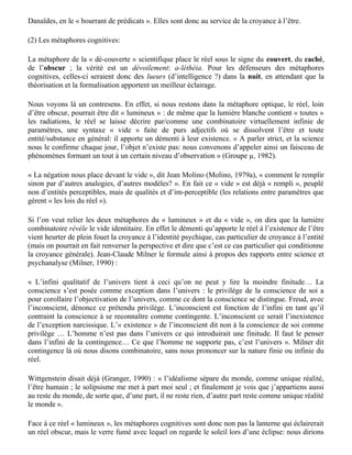 précédente ;

— quant à leur contenu sémantique : inappropriées, elles mettent en jeu les sèmes issus de la
réaction du parent « lorsque l’enfant paraît », et des conduites qu’il envisage envers l’enfant, et
non les sèmes issus des propriétés de tel objet observé ici et maintenant : « les métaphores ne
donnent pas une forme au monde mais aux idées humaines et à la première de toutes, l’idée de soi
» (Demonet, 1985).

Ceci rend caduque l’hypothèse expérientialiste. La « rationalité ordinaire … imaginative par
nature » de Lakoff et Johnson n’est en fait que la réalité psychique, organisée autour du fantasme,
donc soustraite à l’expérience et rebelle à elle.

Nous dirons donc de ces métaphores qu’elles sont la « clarté aveuglante », le mirage qui montre
quelque chose — de l’être — là où il n’y a rien (« le vide », dit Molino), la fausse évidence du bon
sens qui « crève les yeux » et rend de ce fait aveugle au réel. Elles viennent non pas créer (comme
le croient Lakoff et Johnson) mais seulement étoffer, en la caractérisant, une entité inexistante —
par exemple l’esprit —, comme si on pouvait étayer l’existence de l’être, remplir ce tonneau des
Danaïdes, en le « bourrant de prédicats ». Elles sont donc au service de la croyance à l’être.

(2) Les métaphores cognitives:

La métaphore de la « dé-couverte » scientifique place le réel sous le signe du couvert, du caché,
de l’obscur ; la vérité est un dévoilement: a-léthéia. Pour les défenseurs des métaphores
cognitives, celles-ci seraient donc des lueurs (d’intelligence ?) dans la nuit, en attendant que la
théorisation et la formalisation apportent un meilleur éclairage.

Nous voyons là un contresens. En effet, si nous restons dans la métaphore optique, le réel, loin
d’être obscur, pourrait être dit « lumineux » : de même que la lumière blanche contient « toutes »
les radiations, le réel se laisse décrire par/comme une combinatoire virtuellement infinie de
paramètres, une syntaxe « vide » faite de purs adjectifs où se dissolvent l’être et toute
entité/substance en général: il apporte un démenti à leur existence. « A parler strict, et la science
nous le confirme chaque jour, l’objet n’existe pas: nous convenons d’appeler ainsi un faisceau de
phénomènes formant un tout à un certain niveau d’observation » (Groupe µ, 1982).

« La négation nous place devant le vide », dit Jean Molino (Molino, 1979a), « comment le remplir
sinon par d’autres analogies, d’autres modèles? ». En fait ce « vide » est déjà « rempli », peuplé
non d’entités perceptibles, mais de qualités et d’im-perceptible (les relations entre paramètres que
gérent « les lois du réel »).

Si l’on veut relier les deux métaphores du « lumineux » et du « vide », on dira que la lumière
combinatoire révèle le vide identitaire. En effet le démenti qu’apporte le réel à l’existence de l’être
vient heurter de plein fouet la croyance à l’identité psychique, cas particulier de croyance à l’entité
(mais on pourrait en fait renverser la perspective et dire que c’est ce cas particulier qui conditionne
la croyance générale). Jean-Claude Milner le formule ainsi à propos des rapports entre science et
psychanalyse (Milner, 1990) :

« L’infini qualitatif de l’univers tient à ceci qu’on ne peut y lire la moindre finitude… La
 
