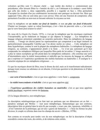conscience s’est posée comme exception dans l’univers : le privilège de la conscience de soi a
pour corollaire l’objectivation de l’univers, comme ce dont la conscience se distingue. Freud, avec
l’inconscient, dénonce ce prétendu privilège. L’inconscient est fonction de l’infini en tant qu’il
contraint la conscience à se reconnaître comme contingente. L’inconscient ce serait l’inexistence
de l’exception narcissique. L’« existence » de l’inconscient dit non à la conscience de soi comme
privilège … L’homme n’est pas dans l’univers ce qui introduirait une finitude. Il faut le penser
dans l’infini de la contingence… Ce que l’homme ne supporte pas, c’est l’univers ». Milner dit
contingence là où nous disons combinatoire, sans nous prononcer sur la nature finie ou infinie du
réel.

Wittgenstein disait déjà (Granger, 1990) : « l’idéalisme sépare du monde, comme unique réalité,
l’être humain ; le solipsisme me met à part moi seul ; et finalement je vois que j’appartiens aussi
au reste du monde, de sorte que, d’une part, il ne reste rien, d’autre part reste comme unique réalité
le monde ».

Face à ce réel « lumineux », les métaphores cognitives sont donc non pas la lanterne qui éclairerait
un réel obscur, mais le verre fumé avec lequel on regarde le soleil lors d’une éclipse: nous dirions
volontiers qu’elles sont l’« obscure clarté … (qui tombe des étoiles) »: contrairement aux
précédentes, elles laissent filtrer la « lumière du réel », en l’atténuant et la rendant « aussi faible
que celle des étoiles », donc supportable, possible à « regarder en face ». Elles permettent
d’accepter les résultats d'un jeu combinatoire inconscient sans paniquer ou devenir fou. Bien que
supposant l’être, elles ne sont donc pas à son service. Elles ont une fonction de compromis: elles
permettent d’accéder au non-tout en laissant subsister la croyance au tout.

Ainsi la métaphore est un moins sur fond de lumière, et non un plus sur fond d’obscurité.
Chanter ses louanges, vanter sa valeur heuristique, c’est « faire de pauvreté vertu », c’est croire
que le verre fumé peut éclairer le soleil !

Or, nous dit Le Guern (Le Guern, 1972), « c’est par la métaphore que les mystiques expriment
l’inexprimable, qu’ils traduisent en langage ce qui dépasse le langage … Les métaphores du
langage religieux présentent cependant un caractère particulier. Dans les métaphores du langage
courant, … l’image est choisie parmi les représentations qui comportent à un degré éminent ou
particulièrement remarquable l’attribut que l’on désire mettre en valeur … Cette métaphore est
donc hyperbolique, comme le sont la plupart des métaphores habituelles. La métaphore du langage
religieux, au contraire, s’apparenterait plutôt à la litote … Ce n’est pas autrement qu’il faut
comprendre les métaphores bibliques par lesquelles Dieu parle de lui-même. L’image associée n’y
a plus la valeur exemplaire qu’elle prend dans les métaphores ordinaires ; elle constitue une sorte
d’intermédiaire entre la réalité transcendante et indicible que les moyens du langage ne suffisent
pas à exprimer et l’expérience quotidienne des réalités humaines ou matérielles ». Il souligne le «
caractère atypique de ces métaphores religieuses … ».

Ce que les mystiques disent de Dieu, nous le disons du réel, mais en le transformant radicalement:
puisque toute essence ou substance en est absente, il n'est pas question ici de platonisme ni d’idées
éternelles) :

— une sorte d’intermédiaire: c'est ce que nous appelons « verre fumé », compromis.
 