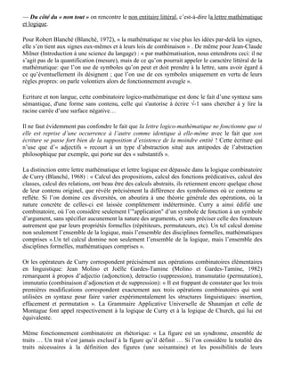 — la réalité transcendante et indicible: c'est ce que nous appelons réel.

— l’expérience quotidienne des réalités humaines ou matérielles: c'est ce que nous appelons
réalité psychique, organisée autour du fantasme.

(3) La langue dénotative, non métaphorique:

La description métalinguistique qu’en font tant ses partisans que ses détracteurs est en fait —
paradoxe souligné par Molino — tout aussi métaphorique, fantasmatique que son contraire,
(description faite en général dans la série B, par exemple: « exact, pur, dur, rigoureux, infaillible »)
; d’où l’entretien de la polémique, qui est une « guerre de fantasmes » : « Sous les formes les plus
diverses, le couple se reforme dans tous les champs du savoir » (Molino, 1979b).

Son contenu en revanche peut tendre vers du non métaphorique: on fait la description d’objets
considérés comme des touts, des entités, et de relations entre entités.

— Du côté du « non tout » on rencontre le non entitaire littéral, c’est-à-dire la lettre mathématique
et logique.

Pour Robert Blanché (Blanché, 1972), « la mathématique ne vise plus les idées par-delà les signes,
elle s’en tient aux signes eux-mêmes et à leurs lois de combinaison » . De même pour Jean-Claude
Milner (Introduction à une science du langage) : « par mathématisation, nous entendrons ceci: il ne
s’agit pas de la quantification (mesure), mais de ce qu’on pourrait appeler le caractère littéral de la
mathématique: que l’on use de symboles qu’on peut et doit prendre à la lettre, sans avoir égard à
ce qu’éventuellement ils désignent ; que l’on use de ces symboles uniquement en vertu de leurs
règles propres: on parle volontiers alors de fonctionnement aveugle ».

Ecriture et non langue, cette combinatoire logico-mathématique est donc le fait d’une syntaxe sans
sémantique, d'une forme sans contenu, celle qui s'autorise à écrire √-1 sans chercher à y lire la
racine carrée d’une surface négative…

Il ne faut évidemment pas confondre le fait que la lettre logico-mathématique ne fonctionne que si
elle est reprise d’une occurrence à l’autre comme identique à elle-même avec le fait que son
écriture se passe fort bien de la supposition d’existence de la moindre entité ! Cette écriture qui
n’use que d’« adjectifs » recourt à un type d’abstraction situé aux antipodes de l’abstraction
philosophique par exemple, qui porte sur des « substantifs ».

La distinction entre lettre mathématique et lettre logique est dépassée dans la logique combinatoire
de Curry (Blanché, 1968) : « Calcul des propositions, calcul des fonctions prédicatives, calcul des
classes, calcul des relations, ont beau être des calculs abstraits, ils retiennent encore quelque chose
de leur contenu originel, que révèle précisément la différence des symbolismes où ce contenu se
reflète. Si l’on domine ces diversités, on aboutira à une théorie générale des opérations, où la
nature concrète de celles-ci est laissée complètement indéterminée. Curry a ainsi édifié une
combinatoire, où l’on considère seulement l’"application" d’un symbole de fonction à un symbole
d’argument, sans spécifier aucunement la nature des arguments, et sans préciser celle des foncteurs
autrement que par leurs propriétés formelles (répétiteurs, permutateurs, etc). Un tel calcul domine
non seulement l’ensemble de la logique, mais l’ensemble des disciplines formelles, mathématiques
 