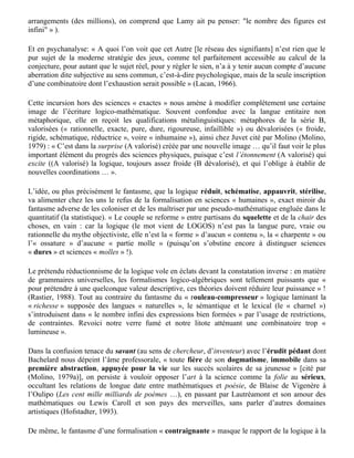 comprises ».Un tel calcul domine non seulement l’ensemble de la logique, mais l’ensemble des
disciplines formelles, mathématiques comprises ».

Or les opérateurs de Curry correspondent précisément aux opérations combinatoires élémentaires
en linguistique: Jean Molino et Joëlle Gardes-Tamine (Molino et Gardes-Tamine, 1982)
remarquent à propos d’adjectio (adjonction), detractio (suppression), transmutatio (permutation),
immutatio (combinaison d’adjonction et de suppression): « Il est frappant de constater que les trois
premières modifications correspondent exactement aux trois opérations combinatoires qui sont
utilisées en syntaxe pour faire varier expérimentalement les structures linguistiques: insertion,
effacement et permutation ». La Grammaire Applicative Universelle de Shaumjan et celle de
Montague font appel respectivement à la logique de Curry et à la logique de Church, qui lui est
équivalente.

Même fonctionnement combinatoire en rhétorique: « La figure est un syndrome, ensemble de
traits … Un trait n’est jamais exclusif à la figure qu’il définit … Si l’on considère la totalité des
traits nécessaires à la définition des figures (une soixantaine) et les possibilités de leurs
arrangements (des millions), on comprend que Lamy ait pu penser: "le nombre des figures est
infini" » ).

Et en psychanalyse: « A quoi l’on voit que cet Autre [le réseau des signifiants] n’est rien que le
pur sujet de la moderne stratégie des jeux, comme tel parfaitement accessible au calcul de la
conjecture, pour autant que le sujet réel, pour y régler le sien, n’a à y tenir aucun compte d’aucune
aberration dite subjective au sens commun, c’est-à-dire psychologique, mais de la seule inscription
d’une combinatoire dont l’exhaustion serait possible » (Lacan, 1966).

Cette incursion hors des sciences « exactes » nous amène à modifier complètement une certaine
image de l’écriture logico-mathématique. Souvent confondue avec la langue entitaire non
métaphorique, elle en reçoit les qualifications métalinguistiques: métaphores de la série B,
valorisées (« rationnelle, exacte, pure, dure, rigoureuse, infaillible ») ou dévalorisées (« froide,
rigide, schématique, réductrice », voire « inhumaine »), ainsi chez Juvet cité par Molino (Molino,
1979) : « C’est dans la surprise (A valorisé) créée par une nouvelle image … qu’il faut voir le plus
important élément du progrès des sciences physiques, puisque c’est l’étonnement (A valorisé) qui
excite ((A valorisé) la logique, toujours assez froide (B dévalorisé), et qui l’oblige à établir de
nouvelles coordinations … ».

L’idée, ou plus précisément le fantasme, que la logique réduit, schématise, appauvrit, stérilise,
va alimenter chez les uns le refus de la formalisation en sciences « humaines », exact miroir du
fantasme adverse de les coloniser et de les maîtriser par une pseudo-mathématique engluée dans le
quantitatif (la statistique). « Le couple se reforme » entre partisans du squelette et de la chair des
choses, en vain : car la logique (le mot vient de LOGOS) n’est pas la langue pure, vraie ou
rationnelle du mythe objectiviste, elle n’est la « forme » d’aucun « contenu », la « charpente » ou
l’« ossature » d’aucune « partie molle » (puisqu’on s’obstine encore à distinguer sciences
« dures » et sciences « molles » !).

Le prétendu réductionnisme de la logique vole en éclats devant la constatation inverse : en matière
de grammaires universelles, les formalismes logico-algébriques sont tellement puissants que «
pour prétendre à une quelconque valeur descriptive, ces théories doivent réduire leur puissance » !
 