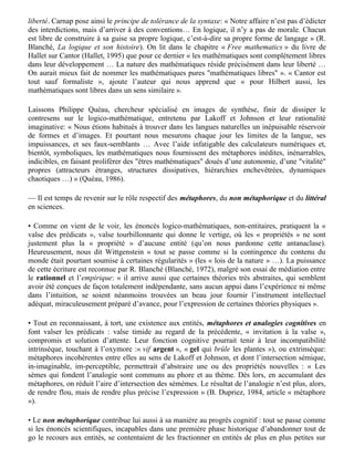 (Rastier, 1988). Tout au contraire du fantasme du « rouleau-compresseur » logique laminant la
« richesse » supposée des langues « naturelles », le sémantique et le lexical (le « charnel »)
s’introduisent dans « le nombre infini des expressions bien formées » par l’usage de restrictions,
de contraintes. Revoici notre verre fumé et notre litote atténuant une combinatoire trop «
lumineuse ».

Dans la confusion tenace du savant (au sens de chercheur, d’inventeur) avec l’érudit pédant dont
Bachelard nous dépeint l’âme professorale, « toute fière de son dogmatisme, immobile dans sa
première abstraction, appuyée pour la vie sur les succès scolaires de sa jeunesse » [cité par
(Molino, 1979a)], on persiste à vouloir opposer l’art à la science comme la folie au sérieux,
occultant les relations de longue date entre mathématiques et poésie, de Blaise de Vigenère à
l’Oulipo (Les cent mille milliards de poèmes …), en passant par Lautréamont et son amour des
mathématiques ou Lewis Caroll et son pays des merveilles, sans parler d’autres domaines
artistiques (Hofstadter, 1993).

De même, le fantasme d’une formalisation « contraignante » masque le rapport de la logique à la
liberté. Carnap pose ainsi le principe de tolérance de la syntaxe: « Notre affaire n’est pas d’édicter
des interdictions, mais d’arriver à des conventions… En logique, il n’y a pas de morale. Chacun
est libre de construire à sa guise sa propre logique, c’est-à-dire sa propre forme de langage » (R.
Blanché, La logique et son histoire). On lit dans le chapitre « Free mathematics » du livre de
Hallet sur Cantor (Hallet, 1995) que pour ce dernier « les mathématiques sont complètement libres
dans leur développement … La nature des mathématiques réside précisément dans leur liberté …
On aurait mieux fait de nommer les mathématiques pures "mathématiques libres" ». « Cantor est
tout sauf formaliste », ajoute l’auteur qui nous apprend que « pour Hilbert aussi, les
mathématiques sont libres dans un sens similaire ».

Laissons Philippe Quéau, chercheur spécialisé en images de synthèse, finir de dissiper le
contresens sur le logico-mathématique, entretenu par Lakoff et Johnson et leur rationalité
imaginative: « Nous étions habitués à trouver dans les langues naturelles un inépuisable réservoir
de formes et d’images. Et pourtant nous mesurons chaque jour les limites de la langue, ses
impuissances, et ses faux-semblants … Avec l’aide infatigable des calculateurs numériques et,
bientôt, symboliques, les mathématiques nous fournissent des métaphores inédites, inénarrables,
indicibles, en faisant proliférer des "êtres mathématiques" doués d’une autonomie, d’une "vitalité"
propres (attracteurs étranges, structures dissipatives, hiérarchies enchevêtrées, dynamiques
chaotiques …) » (Quéau, 1986).

— Il est temps de revenir sur le rôle respectif des métaphores, du non métaphorique et du littéral
en sciences.

• Comme on vient de le voir, les énoncés logico-mathématiques, non-entitaires, pratiquent la «
valse des prédicats », valse tourbillonnante qui donne le vertige, où les « propriétés » ne sont
justement plus la « propriété » d’aucune entité (qu’on nous pardonne cette antanaclase).
Heureusement, nous dit Wittgenstein « tout se passe comme si la contingence du contenu du
monde était pourtant soumise à certaines régularités » (les « lois de la nature » …). La puissance
de cette écriture est reconnue par R. Blanché (Blanché, 1972), malgré son essai de médiation entre
le rationnel et l’empirique: « il arrive aussi que certaines théories très abstraites, qui semblent
avoir été conçues de façon totalement indépendante, sans aucun appui dans l’expérience ni même
dans l’intuition, se soient néanmoins trouvées un beau jour fournir l’instrument intellectuel
 