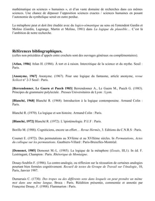 reconnaissent : « Au moins elle informe, elle a un contenu qui n’est pas seulement ornemental …
L’information subsidiaire ramenée à une infraction induit souvent que la métaphore apporte moins
un nouveau sens qu’un effet : l’information est d’ordre esthétique » (Demonet, 1985).

Nous rectifierons en disant que la métaphore in-forme dans les deux sens du terme :

— elle renseigne, certes, mais l’information est d’ordre identificatoire : la métaphore informe non
sur le monde, mais sur l’identification du locuteur.

— et elle met en forme ou même en scène le psychisme imaginé comme double du corps : la
métaphore est constitutive du fantasme.

Si comme nous le pensons l’étude de la métaphore est ce qui permet l’étude du fantasme, dont la
portée dépasse de loin une prétendue « psychologie des profondeurs », Lakoff et Johnson, en
faisant d’elle un instrument spontané de connaissance, et par leur régression pré-linguistique,
pourraient nous détourner à la fois de l’utilisation de la linguistique et de la lettre logico-
mathématique en sciences « humaines », et d’un vaste domaine de recherches dans ces mêmes
sciences. Une chance de dépasser l’opposition sciences exactes / sciences humaines en posant
l’autonomie du symbolique serait en outre perdue.

La métaphore peut et doit être étudiée avec du logico-sémantique au sens où l'entendent Gardin et
Molino (Gardin, Lagrange, Martin et Molino, 1981) dans La logique du plausible… C’est là
l’ambition de notre recherche.




Références bibliographiques.
(celles non précédées d’appels entre crochets sont des ouvrages généraux ou complémentaires).

[Atlan, 1986] Atlan H. (1986). À tort et à raison. Intercritique de la science et du mythe. Seuil :
Paris.

[Anonyme, 1967] Anonyme. (1967). Pour une logique du fantasme, article anonyme, revue
Scilicet n° 2-3 Seuil : Paris.

[Berrendonner, Le Guern et Puech 1983] Berrendonner A., Le Guern M., Puech G. (1983).
Principes de grammaire polylectale . Presses Universitaires de Lyon : Lyon.

[Blanché, 1968] Blanché R. (1968). Introduction à la logique contemporaine. Armand Colin :
Paris.

Blanché R. (1970). La logique et son histoire. Armand Colin : Paris.

[Blanché, 1972] Blanché R. (1972). L’épistémologie. P.U.F : Paris.
 