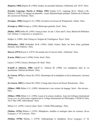 Borillo M. (1988). Cogniticiens, encore un effort… Revue Hermès, 3. Editions du C.N.R.S : Paris.

Coumet E. (1972). Des permutations au XVIème et au XVIIème siècles. In Permutations, Actes
du colloque sur les permutations. Gauthiers-Villard : Paris-Bruxelles-Montréal.

[Demonet, 1985] Demonet M.-L. (1985). La logique de la métaphore (Essais, III,1). In éd. F.
Lestringant, Champion : Paris. Rhétorique de Montaigne.

Douay-Soublin F. (1986). La contre-analogie, ou réflexion sur la récusation de certaines analogies
pourtant bien formées cognitivement. Recueil de textes du Groupe de Travail sur l'Analogie, 10,
Paris, Janvier 1987.

Dumarsais C. (1730). Des tropes ou des différents sens dans lesquels on peut prendre un même
mot dans une même langue, Broca : Paris. Réédition présentée, commentée et annotée par
Françoise Douay, F. (1988). Flammarion : Paris.

[Dupriez, 1984] Dupriez B. (1984). Gradus, les procédés littéraires. Gallimard, coll. 10/18 : Paris.

[Gardin, Lagrange, Martin et Molino, 1981] Gardin J.-Cl., Lagrange M.-S., Martin J.-M.,
Molino J. (1981). La logique du plausible : essais d'épistémologie pratique. Éditions de la Maison
des sciences de l'homme : Paris.

[Granger, 1990] Granger G.-G. (1990). Invitation à la lecture de Wittgenstein. Alinéa : Paris.

[Groupe µ, 1982] Groupe µ. (1982). Rhétorique générale. Seuil : Paris.

[Hallet, 1995] Hallet M. (1995). Georg Cantor. In eds. J. Kim and E. Sosa, Blackwell Publishers
Ltd : Oxford. A companion to metaphysics.

Hodges A. (1988). Alan Turing ou l’énigme de l’intelligence. Payot : Paris.

[Hofstadter, 1993] Hofstadter D.-R. (1993). Gödel, Escher, Bach, les brins d'une guirlande
éternelle. Inter Editions : Paris.

[Koyré, (1973] Koyré A. (1973). Du monde clos à l’univers infini . Gallimard : Paris.

[Lacan, 1966] Lacan J. (1966). Ecrits. Seuil : Paris.

Lacan J. (1993). Encore, Séminaire 20. Seuil : Paris.

[Lakoff et Johnson, 1980] Lakoff G., Johnson M. (1980). Les métaphores dans la vie
quotidienne. Éditions de Minuit : Paris.

[Le Guern, 1972] Le Guern M. (1972). Sémantique de la métaphore et de la métonymie. Larousse
: Paris.
 