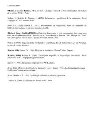 [Le Guern, 1983] Le Guern M. (1983). L'image dans l'œuvre de Pascal. Klincksieck. : Paris.

[Milner, 1989] Milner J.-C. (1989). Introduction à une science du langage. Seuil – Des travaux :
Paris.

[Milner, 1990] Milner J.-C. (1990). Lacan et la science moderne. Actes du Colloque international
Lacan avec les philosophes organisé par le Collège International de Philosophie, UNESCO, Paris,
24-27 Mai 1990. Albin Michel : Paris.

Milner J.-C. (1995). L'œuvre claire. Seuil - L'Ordre Philosophique : Paris.

[Molino, 1979a] Molino J. (1979). Métaphores, modèles et analogies dans les sciences, Revue
Langages, n° 54. Larousse : Paris.

[Molino, 1979b] Molino, J. (1979). Anthropologie et métaphore, Revue Langages, n° 54.
Larousse : Paris.

[Molino et Gardes-Tamine, 1982] Molino, J., Gardes-Tamine J. (1982). Introduction à l’analyse
de la poésie. P.U.F. : Paris.

Molino, J., Soublin, F., Tamine, J., (1979). Présentation : problèmes de la métaphore, Revue
Langages, n° 54. Larousse : Paris.

Pinto J.-J., Douay-Soublin F. (1984). Raisonnement et subjectivité, Actes du séminaire du
G.R.T.C Informatique et sciences humaines, LEST.

[Pinto et Douay-Soublin,1986] Identifications divergentes et non commutation des synonymes
dans les métaphores usuelles (Journée sur la Contre-Analogie, Janvier 1986). Groupe de Travail
sur l'Analogie du Palais-Royal ; recueil publié en Janvier 1987.

Pinto J.-J (1996). Esquisse d’une psychanalyse scientifique. In Ed. Subjilectes : Aix-en-Provence.
La parole est aux discours.

[Quéau, 1986] Quéau Ph. (1986). Eloge de la simulation. Champ Vallon : Seyssel.

[Rastier, 1988] Rastier F. (1988) Paradigmes cognitifs et linguistique universelle. Revue
Intellectica n° 6 - Langage et cognition : Paris.

Rastier F. (1996). Sémantique interprétative. P.U.F. : Paris.

Revue HEL (Histoire Epistémologie Langage), vol. 5, fasc.2. (1983). La Sémantique Logique -
Problèmes d'histoire et de méthode.

Revue Hermès n° 3. (1989) Psychologie ordinaire et sciences cognitives.
 