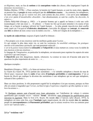 « Le monde est constitué d’objets indépendants de l’observateur …
Nous acquérons notre connaissance du monde en faisant l’expérience des objets qui le constituent …
Nous appréhendons les objets du monde au moyen de catégories et de concepts qui correspondent à
des propriétés inhérentes des objets et à des relations entre les objets …
La réalité objective existe. La science peut en dernier ressort nous donner une explication correcte,
définitive et générale de la réalité …
Les mots ont des sens fixes …
Les hommes peuvent être objectifs … s’ils usent d’un langage qui est clairement et précisément défini,
direct et sans ambiguïté, et qui correspond à la réalité … ».

Quelques exemples de ce mythe :

Parker 1666 (Groupe µ, 1982) : « Ainsi les imaginations débauchées et luxuriantes (des termes
métaphoriques) se faufilant dans le lit de la Raison, non seulement le souillent par leurs caresses impures
et illégitimes, mais, au lieu de notions et de conceptions vraies des choses, elles imprègnent l’esprit de
fantasmes inconsistants »…
Hobbes (Molino, 1979b) : « Pour conclure, la lumière de l’esprit humain, ce sont les mots clairs, épurés,
en premier lieu, et purgés de toute ambiguïté par des définitions exactes … Au contraire, les métaphores,
les mots ambigus ou qui ne veulent rien dire, sont comme des feux follets : s’en servir pour raisonner,
c’est errer parmi d’innombrables absurdités ; leur aboutissement, ce sont les conflits, les discordes, le
mépris »…
Charles Bally1666 (Groupe µ, 1982) : « le premier homme qui a appelé un bateau à voile une voile
[synecdoque] a fait une faute »… Et ailleurs : « Toutes les fois qu’on peut remonter à la source d’une
image, on se heurte à quelque infirmité de l’esprit humain … La plus grande imperfection dont souffre
notre esprit est l’incapacité d’abstraire absolument, c'est-à-dire de dégager un concept, de concevoir
une idée en dehors de tout contact avec la réalité concrète … Telle est l’origine de la métaphore » …

Le mythe du subjectivisme, toujours d’après Lakoff et Johnson :

« Nos propres sens et nos intuitions sont les meilleurs guides pour l’action …
Ce qui compte le plus dans notre vie, ce sont les sentiments, la sensibilité esthétique, les pratiques
morales et la conscience spirituelle, qui sont purement subjectifs …
L’art et la poésie transcendent la rationalité et l’objectivité et nous mettent en contact avec la réalité de
nos émotions et de nos intuitions …
Le langage de l’imagination, en particulier la métaphore, est nécessaire pour exprimer les aspects de notre
expérience qui sont uniques …
L’objectivité peut être dangereuse, injuste, inhumaine. La science ne nous est d’aucune aide pour les
questions les plus importantes de notre vie … » …

Quelques exemples :

Baudelaire (Groupe µ, 1982) : « Le beau est toujours bizarre »…
Le Guern (Le Guern M., 1972) parlant des surréalistes : « la véritable métaphore a besoin de trop de
liberté pour s’épanouir dans le cadre d’une série d’analogies préétablies et contraignantes. C’est ce
besoin de liberté qui explique la dévotion des surréalistes à une métaphore qui ne soit que métaphore,
refusant d’être symbole »…
 