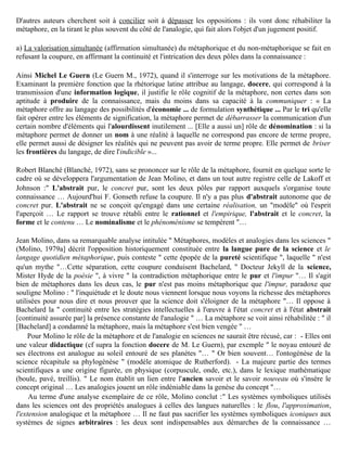 Dans ces deux positions, le rôle proprement cognitif de la métaphore n’est pas reconnu, puisque ou bien
elle est censée n’engendrer que l’erreur, ou bien le type d’expérience singulière qu’elle exprime se veut «
hors-la-science »…

  b) Quelques auteurs sont d’accord avec leurs adversaires sur l’attribution de valeurs à certains
qualificatifs (par exemple ouvert : valorisé / fermé : dévalorisé, mais échangent les qualifications pour
renverser le jugement. Dans le livre d’A. Koyré, Du monde clos à l’univers infini (Koyré, 1973), la
métaphore est mise cette fois, avec l’analogie jugée négativement, du côté du monde clos des anciens,
peuplé de correspondances et d’harmonies préétablies, que la science moderne brise au contraire pour
ouvrir sur l’univers infini ...


2) La " troisième voie "

D'autres auteurs cherchent soit à concilier soit à dépasser les oppositions : ils vont donc réhabiliter la
métaphore, en la tirant le plus souvent du côté de l'analogie, qui fait alors l'objet d'un jugement positif.

a) La valorisation simultanée (affirmation simultanée) du métaphorique et du non-métaphorique se fait en
refusant la coupure, en affirmant la continuité et l'intrication des deux pôles dans la connaissance :

Ainsi Michel Le Guern (Le Guern M., 1972), quand il s'interroge sur les motivations de la métaphore.
Examinant la première fonction que la rhétorique latine attribue au langage, docere, qui correspond à la
transmission d'une information logique, il justifie le rôle cognitif de la métaphore, non certes dans son
aptitude à produire de la connaissance, mais du moins dans sa capacité à la communiquer : « La
métaphore offre au langage des possibilités d'économie ... de formulation synthétique ... Par le tri qu'elle
fait opérer entre les éléments de signification, la métaphore permet de débarrasser la communication d'un
certain nombre d'éléments qui l'alourdissent inutilement ... [Elle a aussi un] rôle de dénomination : si la
métaphore permet de donner un nom à une réalité à laquelle ne correspond pas encore de terme propre,
elle permet aussi de désigner les réalités qui ne peuvent pas avoir de terme propre. Elle permet de briser
les frontières du langage, de dire l'indicible »...

Robert Blanché (Blanché, 1972), sans se prononcer sur le rôle de la métaphore, fournit en quelque sorte le
cadre où se développera l'argumentation de Jean Molino, et dans un tout autre registre celle de Lakoff et
Johnson :" L'abstrait pur, le concret pur, sont les deux pôles par rapport auxquels s'organise toute
connaissance … Aujourd'hui F. Gonseth refuse la coupure. Il n'y a pas plus d'abstrait autonome que de
concret pur. L'abstrait ne se conçoit qu'engagé dans une certaine réalisation, un "modèle" où l'esprit
l'aperçoit … Le rapport se trouve rétabli entre le rationnel et l'empirique, l'abstrait et le concret, la
forme et le contenu … Le nominalisme et le phénoménisme se tempèrent "…

Jean Molino, dans sa remarquable analyse intitulée " Métaphores, modèles et analogies dans les sciences "
(Molino, 1979a] décrit l'opposition historiquement constituée entre la langue pure de la science et le
langage quotidien métaphorique, puis conteste " cette épopée de la pureté scientifique ", laquelle " n'est
qu'un mythe "…Cette séparation, cette coupure conduisent Bachelard, " Docteur Jekyll de la science,
Mister Hyde de la poésie ", à vivre " la contradiction métaphorique entre le pur et l'impur "… Il s'agit
bien de métaphores dans les deux cas, le pur n'est pas moins métaphorique que l'impur, paradoxe que
 