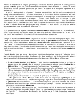 souligne Molino : " l'inquiétude et le doute nous viennent lorsque nous voyons la richesse des métaphores
utilisées pour nous dire et nous prouver que la science doit s'éloigner de la métaphore "… Il oppose à
Bachelard la " continuité entre les stratégies intellectuelles à l'œuvre à l'état concret et à l'état abstrait
[continuité assurée par] la présence constante de l'analogie " … La métaphore se voit ainsi réhabilitée : " il
[Bachelard] a condamné la métaphore, mais la métaphore s'est bien vengée " …
     Pour Molino le rôle de la métaphore et de l'analogie en sciences ne saurait être récusé, car : - Elles ont
une valeur didactique (cf supra la fonction docere de M. Le Guern), par exemple " le noyau entouré de
ses électrons est analogue au soleil entouré de ses planètes "… " Or bien souvent… l'ontogénèse de la
science récapitule sa phylogénèse " (modèle atomique de Rutherford). - La majeure partie des termes
scientifiques a une origine figurée, en physique (corpuscule, onde, etc.), dans le lexique mathématique
(boule, pavé, treillis). " Le nom établit un lien entre l'ancien savoir et le savoir nouveau où s'insère le
concept original … Les analogies jouent un rôle indéniable dans la genèse du concept "…
     Au terme d'une analyse exemplaire de ce rôle, Molino conclut :" Les systèmes symboliques utilisés
dans les sciences ont des propriétés analogues à celles des langues naturelles : le flou, l'approximation,
l'extension analogique et la métaphore … Il ne faut pas sacrifier les systèmes symboliques iconiques aux
systèmes de signes arbitraires : les deux sont indispensables aux démarches de la connaissance …
Pensons à l'importance du langage géométrique, c'est-à-dire d'un type particulier de visée figurative,
quelque abstraite qu'elle soit, dans la mathématique moderne depuis Riemann "… Ainsi c'est l'unité
profonde de tous les systèmes symboliques qui fonde " la capacité de la métaphore à produire de la
connaissance "…
     L'article " Anthropologie et métaphore ", du même auteur (Molino, 1979b), confirme ce rôle dans le
champ des sciences humaines :" Les travaux de Jakobson, la diffusion des modèles linguistiques, les livres
de Lévi-Strauss ont contribué à réintroduire la métaphore en anthropologie en lui donnant le statut d'un
outil acceptable de description et d'analyse … Nisbet a bien montré que les concepts les plus
fondamentaux de la sociologie et de l'anthropologie étaient encore des métaphores … Dans le symbolisme
rituel comme dans les systèmes de croyance, dans les mythes comme dans la magie ou l'activité technique,
ce sont les mêmes démarches cognitives qui sont à l'œuvre … Dans tous les cas, nous ne pouvons
connaître que dans et par le travail de la métaphore "…

b) Le rejet simultané (ou négation simultanée) de l'objectivisme et du subjectivisme, le " ni l'un ni l'autre "
effectif ne se rencontre pas chez les auteurs que nous avons analysés; il s'agit plutôt d'un " ni tout l'un ni
tout l'autre " qui remplace les éléments rejetés par une ou plusieurs alternatives.

Un rejet de la dichotomie rationalisme / empirisme au sein de la science elle-même prépare déjà la voie :
" Kant avait cru pouvoir accorder les deux caractères intuitif et apodictique des mathématiques, rejetant
ainsi ce qu'il y avait d'inacceptable à la fois dans l'intellectualisme et dans l'empirisme " (Blanché, 1972).
Chez Piaget, " la réduction des lois logico-mathématiques à de simples règles de langage, la réduction de
l'expérience physique à l'appréhension d'un phénomène antérieur à toute conceptualisation, sont démenties
par la psychologie génétique, … contrairement à la thèse empiriste et contrairement à la thèse nominaliste
" (ibidem).

François Rastier, dans son article " Paradigmes cognitifs et linguistique universelle " (Rastier, 1988),
décrit, accompagnés de leurs options linguistiques, les deux paradigmes qui rivalisent dans les sciences
cognitives, et dont le lexique rappelle étrangement celui des mythes objectiviste et subjectiviste :

   -   le cognitivisme intégriste ou orthodoxe : " dans l'ontologie cognitiviste, comme si les objets du
       monde étaient des symboles, ils en partagent bien des caractéristiques, comme la discrétion et
 