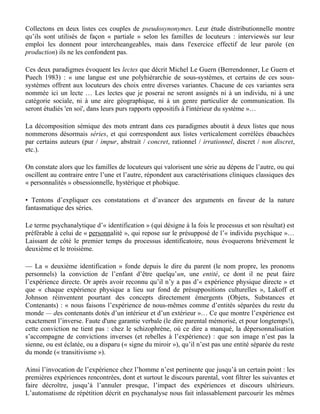 Certains mots ou expressions contenant des traits sémantiques voisins (et parfois « le même » mot
ou « la même » expression) sont reconnus par les dictionnaires comme non synonymes, non
substituables : ils ont en effet des valeurs opposées, positive (+) ou négative (-), et des domaines
de référence différents. Ainsi :

. s'envoyer en l'air (référence:accident) (-) / s'envoyer en l'air (référence:plaisir) (+)
. c'est la porte ouverte à (…tous les excès) (-) / opérations portes ouvertes (+)
. le Vietnam, c'est l'enfer (-) / Get 27, c'est l'enfer (+) (slogan publicitaire), etc.

A l’inverse, certains mots ou expressions renvoyant à un domaine de référence commun, et ayant
même valeur positive ou négative, mais contenant des traits sémantiques opposés, sont dans les
dictionnaires donnés à tort pour synonymes, donc potentiellement substituables. Par exemple :

. y passer / y rester (référence : mort) (-)
. fondu / givré (référence : folie) (-), etc.

Collectons en deux listes ces couples de pseudosynonymes. Leur étude distributionnelle montre
qu’ils sont utilisés de façon « partiale » selon les familles de locuteurs : interviewés sur leur
emploi les donnent pour intercheangeables, mais dans l'exercice effectif de leur parole (en
production) ils ne les confondent pas.

Ces deux paradigmes évoquent les lectes que décrit Michel Le Guern (Berrendonner, Le Guern et
Puech 1983) : « une langue est une polyhiérarchie de sous-systèmes, et certains de ces sous-
systèmes offrent aux locuteurs des choix entre diverses variantes. Chacune de ces variantes sera
nommée ici un lecte … Les lectes que je poserai ne seront assignés ni à un individu, ni à une
catégorie sociale, ni à une aire géographique, ni à un genre particulier de communication. Ils
seront étudiés 'en soi', dans leurs purs rapports oppositifs à l'intérieur du système »…

La décomposition sémique des mots entrant dans ces paradigmes aboutit à deux listes que nous
nommerons désormais séries, et qui correspondent aux listes verticalement corrélées ébauchées
par certains auteurs (pur / impur, abstrait / concret, rationnel / irrationnel, discret / non discret,
etc.).

On constate alors que les familles de locuteurs qui valorisent une série au dépens de l’autre, ou qui
oscillent au contraire entre l’une et l’autre, répondent aux caractérisations cliniques classiques des
« personnalités » obsessionnelle, hystérique et phobique.

• Tentons d’expliquer ces constatations et d’avancer des arguments en faveur de la nature
fantasmatique des séries.

Le terme psychanalytique d’« identification » (qui désigne à la fois le processus et son résultat) est
préférable à celui de « personnalité », qui repose sur le présupposé de l’« individu psychique »…
Laissant de côté le premier temps du processus identificatoire, nous évoquerons brièvement le
deuxième et le troisième.
 