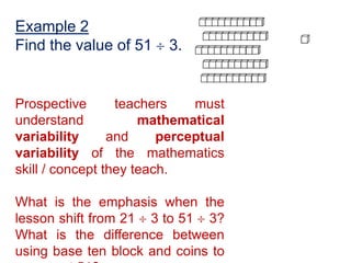 Example 2
Find the value of 51     3.


Prospective       teachers    must
understand            mathematical
variability      and     perceptual
variability of the mathematics
skill / concept they teach.

What is the emphasis when the
lesson shift from 21 3 to 51 3?
What is the difference between
using base ten block and coins to
 