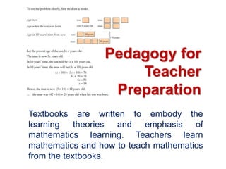 Pedagogy for
                     Teacher
                  Preparation
Textbooks are written to embody the
learning theories and emphasis of
mathematics learning. Teachers learn
mathematics and how to teach mathematics
from the textbooks.
 