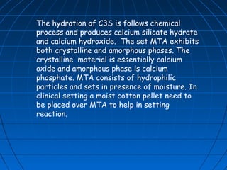 The hydration of C3S is follows chemical
process and produces calcium silicate hydrate
and calcium hydroxide. The set MTA exhibits
both crystalline and amorphous phases. The
crystalline material is essentially calcium
oxide and amorphous phase is calcium
phosphate. MTA consists of hydrophilic
particles and sets in presence of moisture. In
clinical setting a moist cotton pellet need to
be placed over MTA to help in setting
reaction.
 