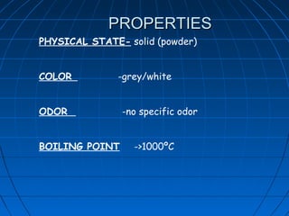 PROPERTIES
PHYSICAL STATE- solid (powder)


COLOR         -grey/white


ODOR            -no specific odor


BOILING POINT     ->1000ºC
 