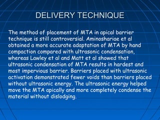 DELIVERY TECHNIQUE

The method of placement of MTA in apical barrier
technique is still controversial. Aminoshariae et al
obtained a more accurate adaptation of MTA by hand
compaction compared with ultrasonic condensation,
whereas Lawley et al and Matt et al showed that
ultrasonic condensation of MTA results in hardest and
most impervious barrier. Barriers placed with ultrasonic
activation demonstrated fewer voids than barriers placed
without ultrasonic energy. The ultrasonic energy helped
move the MTA apically and more completely condense the
material without dislodging.
 