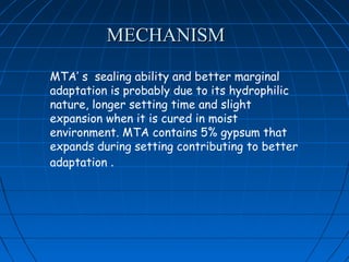 MECHANISM

MTA’ s sealing ability and better marginal
adaptation is probably due to its hydrophilic
nature, longer setting time and slight
expansion when it is cured in moist
environment. MTA contains 5% gypsum that
expands during setting contributing to better
adaptation .
 