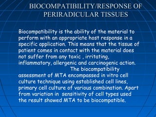 BIOCOMPATIBILITY/RESPONSE OF
        PERIRADICULAR TISSUES

Biocompatibility is the ability of the material to
perform with an appropriate host response in a
specific application. This means that the tissue of
patient comes in contact with the material does
not suffer from any toxic , irritating,
inflammatory, allergenic and carcinogenic action.
                       The biocompatibility
assessment of MTA encompassed in vitro cell
culture technique using established cell lines,
primary cell culture of various combination. Apart
from variation in sensitivity of cell types used
the result showed MTA to be biocompatible.
 