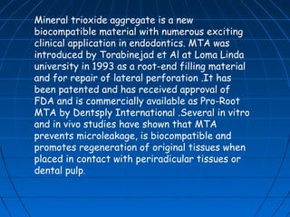 Mineral trioxide aggregate is a new
biocompatible material with numerous exciting
clinical application in endodontics. MTA was
introduced by Torabinejad et Al at Loma Linda
university in 1993 as a root-end filling material
and for repair of lateral perforation .It has
been patented and has received approval of
FDA and is commercially available as Pro-Root
MTA by Dentsply International .Several in vitro
and in vivo studies have shown that MTA
prevents microleakage, is biocompatible and
promotes regeneration of original tissues when
placed in contact with periradicular tissues or
dental pulp.
 