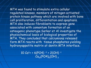 MTA was found to stimulate extra cellular
regulated kinases, members of mitogen activated
protein kinase pathway which are involved with bone
cell proliferation, differentiation and apoptosis.
MTA also induces fibroblasts to express gene
associated with cementum formation of an
osteogenic phenotype.Sarkar et Al investigate the
physiochemical basis of biological properties of
MTA. They concluded that calciumions released
form MTA reacts with tissue phosphates yielding
hydroxyappetite matrix at dentin MTA interface.

       10 Ca2+ + 6(PO4) -3 + 2(OH)   -1

                  Ca10(PO4)6(OH) 2
 