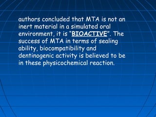 authors concluded that MTA is not an
inert material in a simulated oral
environment, it is “BIOACTIVE”. The
success of MTA in terms of sealing
ability, biocompatibility and
dentinogenic activity is believed to be
in these physicochemical reaction.
 
