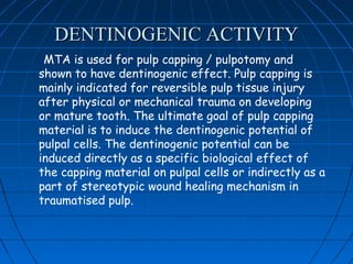 DENTINOGENIC ACTIVITY
 MTA is used for pulp capping / pulpotomy and
shown to have dentinogenic effect. Pulp capping is
mainly indicated for reversible pulp tissue injury
after physical or mechanical trauma on developing
or mature tooth. The ultimate goal of pulp capping
material is to induce the dentinogenic potential of
pulpal cells. The dentinogenic potential can be
induced directly as a specific biological effect of
the capping material on pulpal cells or indirectly as a
part of stereotypic wound healing mechanism in
traumatised pulp.
 
