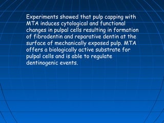 Experiments showed that pulp capping with
MTA induces cytological and functional
changes in pulpal cells resulting in formation
of fibrodentin and reparative dentin at the
surface of mechanically exposed pulp. MTA
offers a biologically active substrate for
pulpal cells and is able to regulate
dentinogenic events.
 