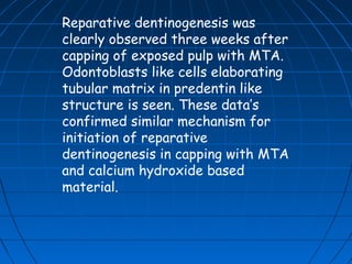 Reparative dentinogenesis was
clearly observed three weeks after
capping of exposed pulp with MTA.
Odontoblasts like cells elaborating
tubular matrix in predentin like
structure is seen. These data’s
confirmed similar mechanism for
initiation of reparative
dentinogenesis in capping with MTA
and calcium hydroxide based
material.
 
