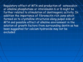 Regulatory effect of MTA and production of osteocalcin
or alkaline phosphatase or intereleukin 6 or 8 might be
further related to stimulation of dentinogenic activity. In
addition the importance of fibronectin rich zone which
formed on to crystalline structures along pulpal side of
MTA and possible effect of alkaline environment in the
solution of growth factors from surrounding dentin as has
been suggested for calcium hydroxide may not be
excluded
 