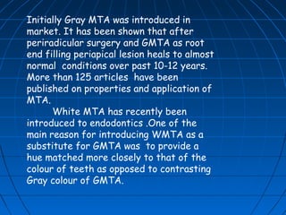 Initially Gray MTA was introduced in
market. It has been shown that after
periradicular surgery and GMTA as root
end filling periapical lesion heals to almost
normal conditions over past 10-12 years.
More than 125 articles have been
published on properties and application of
MTA.
      White MTA has recently been
introduced to endodontics .One of the
main reason for introducing WMTA as a
substitute for GMTA was to provide a
hue matched more closely to that of the
colour of teeth as opposed to contrasting
Gray colour of GMTA.
 