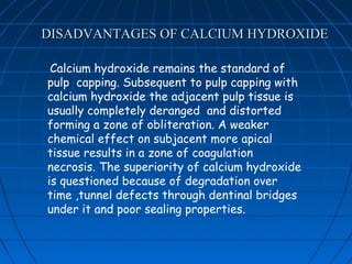 DISADVANTAGES OF CALCIUM HYDROXIDE

 Calcium hydroxide remains the standard of
pulp capping. Subsequent to pulp capping with
calcium hydroxide the adjacent pulp tissue is
usually completely deranged and distorted
forming a zone of obliteration. A weaker
chemical effect on subjacent more apical
tissue results in a zone of coagulation
necrosis. The superiority of calcium hydroxide
is questioned because of degradation over
time ,tunnel defects through dentinal bridges
under it and poor sealing properties.
 