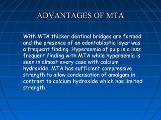 ADVANTAGES OF MTA

With MTA thicker dentinal bridges are formed
and the presence of an odontoblastic layer was
a frequent finding. Hyperaemia of pulp is a less
frequent finding with MTA while hyperaemia is
seen in almost every case with calcium
hydroxide. MTA has sufficient compressive
strength to allow condensation of amalgam in
contrast to calcium hydroxide which has limited
strength
 
