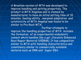 A Brazilian version of MTA was developed to
improve handling and setting properties. The
product is MTA Angelius and is claimed by
manufacturer to have an initial setting time of 10
minutes. Sealing ability , marginal adaptation and
cytotoxicity of MTA Angelus was found to be
similar to Pro-Root MTA.
                          Further attempts to
improve the handling properties of MTA includes
the formation of an experimental endodontic
cement which handles like a gel ,Viscosity Enhanced
Root Repair Material (VERRM). It has composition
similar to MTA with handling characteristics and
consistency similar to commercially available
material such as IRM and Super EBA.
 