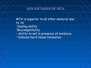ADVANTAGES OF MTA

MTA is superior to all other material due
to its
•Sealing ability
•Biocompatibility
• Ability to set in presence of moisture
• Induces hard tissue formation
 