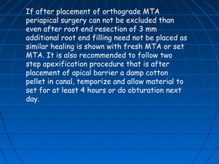 If after placement of orthograde MTA
periapical surgery can not be excluded than
even after root end resection of 3 mm
additional root end filling need not be placed as
similar healing is shown with fresh MTA or set
MTA. It is also recommended to follow two
step apexification procedure that is after
placement of apical barrier a damp cotton
pellet in canal, temporize and allow material to
set for at least 4 hours or do obturation next
day.
 