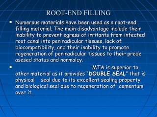 ROOT-END FILLING
   Numerous materials have been used as a root-end
    filling material. The main disadvantage include their
    inability to prevent egress of irritants from infected
    root canal into periradicular tissues, lack of
    biocompatibility, and their inability to promote
    regeneration of periradicular tissues to their prede
    asesed status and normalcy.
                                    MTA is superior to
    other material as it provides “DOUBLE SEAL” that is
    physical seal due to its excellent sealing property
    and biological seal due to regeneration of cementum
    over it.
 