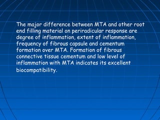 The major difference between MTA and other root
end filling material on periradicular response are
degree of inflammation, extent of inflammation,
frequency of fibrous capsule and cementum
formation over MTA. Formation of fibrous
connective tissue cementum and low level of
inflammation with MTA indicates its excellent
biocompatibility.
 