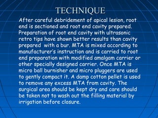 TECHNIQUE
After careful debridement of apical lesion, root
end is sectioned and root end cavity prepared.
Preparation of root end cavity with ultrasonic
retro tips have shown better results than cavity
prepared with a bur. MTA is mixed according to
manufacturer’s instruction and is carried to root
end preparation with modified amalgam carrier or
other specially designed carrier. Once MTA is
micro ball burnisher and micro pluggers are used
to gently compact it. A damp cotton pellet is used
to remove any excess MTA from cavity. The
surgical area should be kept dry and care should
be taken not to wash out the filling material by
irrigation before closure.
 