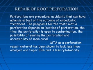 REPAIR OF ROOT PERFORATION
Perforations are procedural accidents that can have
adverse effect on the outcome of endodontic
treatment. The prognosis for the tooth with a
perforation depends on location of perforation, the
time the perforation is open to contamination, the
possibility of sealing the perforation and
accessibility of main canal.
                             MTA as a perforation
repair material has been shown to leak less than
amalgam and Super EBA and is less cytotoxicity.
 