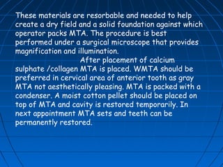 These materials are resorbable and needed to help
create a dry field and a solid foundation against which
operator packs MTA. The procedure is best
performed under a surgical microscope that provides
magnification and illumination.
                   After placement of calcium
sulphate /collagen MTA is placed. WMTA should be
preferred in cervical area of anterior tooth as gray
MTA not aesthetically pleasing. MTA is packed with a
condenser. A moist cotton pellet should be placed on
top of MTA and cavity is restored temporarily. In
next appointment MTA sets and teeth can be
permanently restored.
 