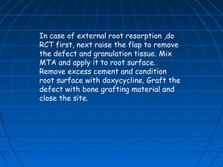 In case of external root resorption ,do
RCT first, next raise the flap to remove
the defect and granulation tissue. Mix
MTA and apply it to root surface.
Remove excess cement and condition
root surface with doxycycline. Graft the
defect with bone grafting material and
close the site.
 