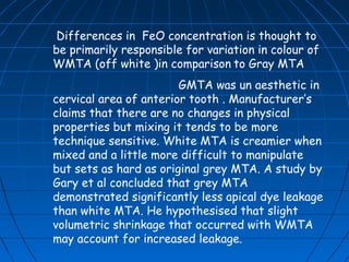 Differences in FeO concentration is thought to
be primarily responsible for variation in colour of
WMTA (off white )in comparison to Gray MTA
                        GMTA was un aesthetic in
cervical area of anterior tooth . Manufacturer’s
claims that there are no changes in physical
properties but mixing it tends to be more
technique sensitive. White MTA is creamier when
mixed and a little more difficult to manipulate
but sets as hard as original grey MTA. A study by
Gary et al concluded that grey MTA
demonstrated significantly less apical dye leakage
than white MTA. He hypothesised that slight
volumetric shrinkage that occurred with WMTA
may account for increased leakage.
 