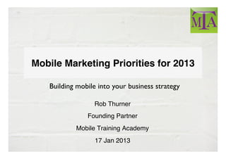 !
Mobile Marketing Priorities for 2013

   Building mobile into your business strategy	


                  Rob Thurner
                            !
                Founding Partner
                               !
            Mobile Training Academy
                                  !
                  17 Jan 2013!
 