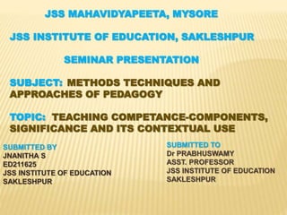 JSS MAHAVIDYAPEETA, MYSORE
JSS INSTITUTE OF EDUCATION, SAKLESHPUR
SEMINAR PRESENTATION
SUBJECT: METHODS TECHNIQUES AND
APPROACHES OF PEDAGOGY
TOPIC: TEACHING COMPETANCE-COMPONENTS,
SIGNIFICANCE AND ITS CONTEXTUAL USE
SUBMITTED BY
JNANITHA S
ED211625
JSS INSTITUTE OF EDUCATION
SAKLESHPUR
SUBMITTED TO
Dr PRABHUSWAMY
ASST. PROFESSOR
JSS INSTITUTE OF EDUCATION
SAKLESHPUR
 