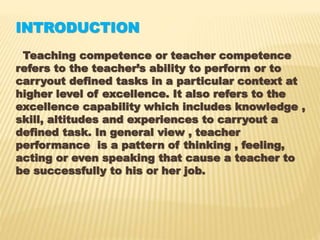 INTRODUCTION
Teaching competence or teacher competence
refers to the teacher’s ability to perform or to
carryout defined tasks in a particular context at
higher level of excellence. It also refers to the
excellence capability which includes knowledge ,
skill, altitudes and experiences to carryout a
defined task. In general view , teacher
performance is a pattern of thinking , feeling,
acting or even speaking that cause a teacher to
be successfully to his or her job.
 