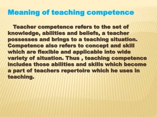 Meaning of teaching competence
Teacher competence refers to the set of
knowledge, abilities and beliefs, a teacher
possesses and brings to a teaching situation.
Competence also refers to concept and skill
which are flexible and applicable into wide
variety of situation. Thus , teaching competence
includes those abilities and skills which become
a part of teachers repertoire which he uses in
teaching.
 