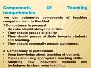 Components Of Teaching
competencies
we can categorise components of teaching
competencies into five kind
1 Competency in personal
• He / she should always be active.
• They should posses eligibility.
• They should posses attitude towards students
and teaching.
• They should personally posses awareness.
2 Competency in professional
 Deep knowledge about teaching of content.
 Posses and using appropriate teaching skills.
 Adopting new innovative methods and
techniques in class room teaching.
 