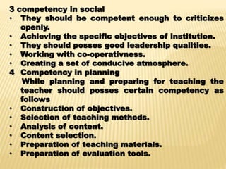 3 competency in social
• They should be competent enough to criticizes
openly.
• Achieving the specific objectives of institution.
• They should posses good leadership qualities.
• Working with co-operativness.
• Creating a set of conducive atmosphere.
4 Competency in planning
While planning and preparing for teaching the
teacher should posses certain competency as
follows
• Construction of objectives.
• Selection of teaching methods.
• Analysis of content.
• Content selection.
• Preparation of teaching materials.
• Preparation of evaluation tools.
 