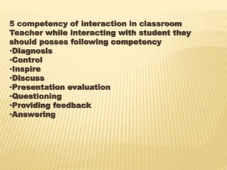 5 competency of interaction in classroom
Teacher while interacting with student they
should posses following competency
•Diagnosis
•Control
•Inspire
•Discuss
•Presentation evaluation
•Questioning
•Providing feedback
•Answering
 