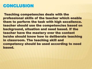 CONCLUSION
Teaching competencies deals with the
professional skills of the teacher which enable
them to perform the task with high excellence.
teacher should use the competencies based on
background, situation and need based. If the
teacher have the mastery over the content
he/she should know how to deliberate teaching
in classroom. The teaching skill and
competency should be used according to need
based.
 