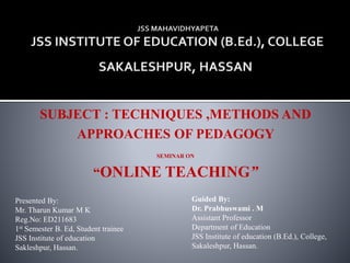 SUBJECT : TECHNIQUES ,METHODS AND
APPROACHES OF PEDAGOGY
SEMINAR ON
“ONLINE TEACHING”
Presented By:
Mr. Tharun Kumar M K
Reg.No: ED211683
1st Semester B. Ed, Student trainee
JSS Institute of education
Sakleshpur, Hassan.
Guided By:
Dr. Prabhuswami . M
Assistant Professor
Department of Education
JSS Institute of education (B.Ed.), College,
Sakaleshpur, Hassan.
 