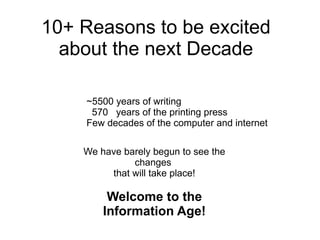 10+ Reasons to be excited about the next Decade ~5500 years of writing 570  years of the printing press Few decades of the computer and internet We have barely begun to see the changes  that will take place! Welcome to the Information Age! 